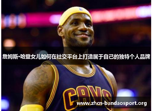 詹姆斯·哈登女儿如何在社交平台上打造属于自己的独特个人品牌