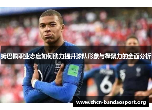 姆巴佩职业态度如何助力提升球队形象与凝聚力的全面分析