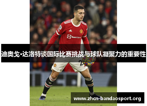 迪奥戈·达洛特谈国际比赛挑战与球队凝聚力的重要性 迪奥戈·达洛特谈国际比赛挑战与球队凝聚力的重要性