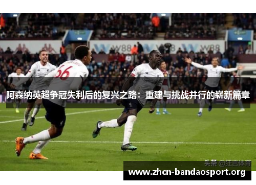 阿森纳英超争冠失利后的复兴之路:重建与挑战并行的崭新篇章 阿森纳英超争冠失利后的复兴之路:重建与挑战并行的崭新篇章