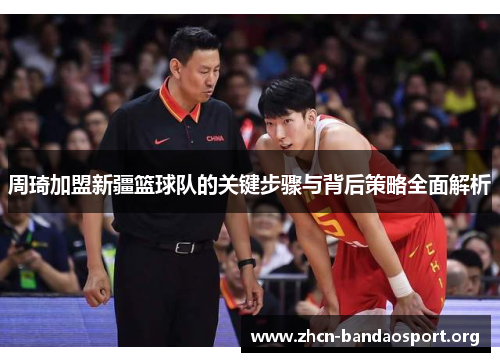 周琦加盟新疆篮球队的关键步骤与背后策略全面解析 周琦加盟新疆篮球队的关键步骤与背后策略全面解析