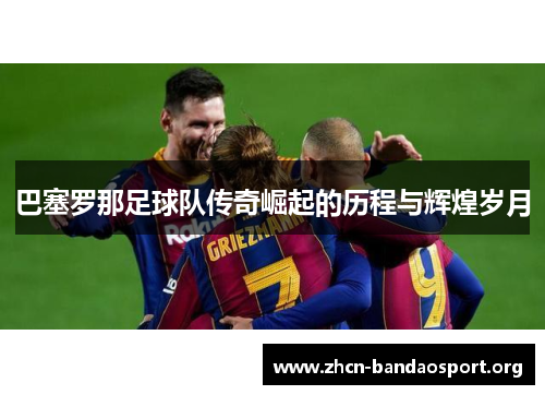 巴塞罗那足球队传奇崛起的历程与辉煌岁月 巴塞罗那足球队传奇崛起的历程与辉煌岁月