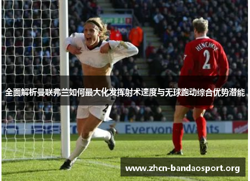 全面解析曼联弗兰如何最大化发挥射术速度与无球跑动综合优势潜能